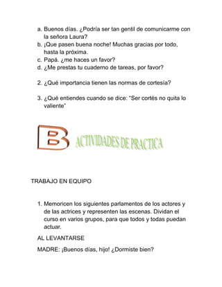 a. Buenos días. ¿Podría ser tan gentil de comunicarme con
    la señora Laura?
 b. ¡Que pasen buena noche! Muchas gracias por todo,
    hasta la próxima.
 c. Papá. ¿me haces un favor?
 d. ¿Me prestas tu cuaderno de tareas, por favor?

 2. ¿Qué importancia tienen las normas de cortesía?

 3. ¿Qué entiendes cuando se dice: “Ser cortés no quita lo
    valiente”




TRABAJO EN EQUIPO


 1. Memoricen los siguientes parlamentos de los actores y
    de las actrices y representen las escenas. Dividan el
    curso en varios grupos, para que todos y todas puedan
    actuar.
 AL LEVANTARSE
 MADRE: ¡Buenos días, hijo! ¿Dormiste bien?
 