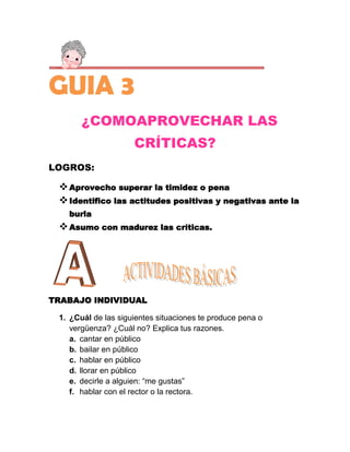 GUIA 3
       ¿COMOAPROVECHAR LAS
                     CRÍTICAS?
LOGROS:

  Aprovecho superar la timidez o pena
  Identifico las actitudes positivas y negativas ante la
   burla
  Asumo con madurez las críticas.




TRABAJO INDIVIDUAL

 1. ¿Cuál de las siguientes situaciones te produce pena o
    vergüenza? ¿Cuál no? Explica tus razones.
    a. cantar en público
    b. bailar en público
    c. hablar en público
    d. llorar en público
    e. decirle a alguien: “me gustas”
    f. hablar con el rector o la rectora.
 