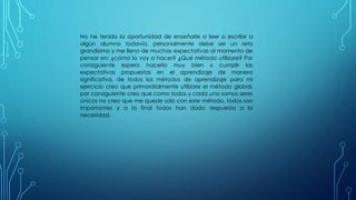 No he tenido la oportunidad de enseñarle a leer o escribir a
algún alumno todavía, personalmente debe ser un reto
grandísimo y me lleno de muchas expectativas al momento de
pensar en: ¿cómo lo voy a hacer? ¿Qué método utilizare? Por
consiguiente espero hacerlo muy bien y cumplir las
expectativas propuestas en el aprendizaje de manera
significativa, de todos los métodos de aprendizaje para mi
ejercicio creo que primordialmente utilizare el método global,
por consiguiente creo que como todos y cada uno somos seres
únicos no creo que me quede solo con este método, todos son
importantes y a la final todos han dado respuesta a la
necesidad.
 