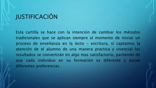 JUSTIFICACIÓN
Esta cartilla se hace con la intención de cambiar los métodos
tradicionales que se aplican siempre al momento de iniciar un
proceso de enseñanza en la lecto - escritura, si captamos la
atención de el alumno de una manera practica y vivencial los
resultados se convertirán en algo mas satisfactorio, partiendo de
que cada individuo en su formación es diferente y posee
diferentes preferencias.
 