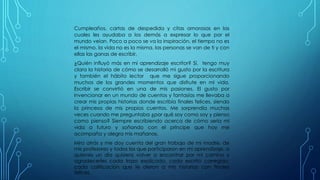 Cumpleaños, cartas de despedida y citas amorosas en las
cuales les ayudaba a los demás a expresar lo que por el
mundo veían. Poco a poco se va la inspiración, el tiempo no es
el mismo, la vida no es la misma, las personas se van de ti y con
ellas las ganas de escribir.
¿Quién influyó más en mi aprendizaje escritor? Sí, tengo muy
clara la historia de cómo se desarrolló mi gusto por la escritura
y también el hábito lector que me sigue proporcionando
muchos de los grandes momentos que disfrute en mi vida.
Escribir se convirtió en una de mis pasiones. El gusto por
invencionar en un mundo de cuentos y fantasías me llevaba a
crear mis propias historias donde escribía finales felices, siendo
la princesa de mis propios cuentos. Me sorprendía muchas
veces cuando me preguntaba ¿por qué soy como soy y pienso
como pienso? Siempre escribiendo acerca de cómo sería mi
vida a futuro y soñando con el príncipe que hoy me
acompaña y alegra mis mañanas.
Miro atrás y me doy cuenta del gran trabajo de mi madre, de
mis profesores y todos los que participaron en mi aprendizaje, a
quienes un día quisiera volver a encontrar por mi camino y
agradecerles cada trazo explicado, cada escrito corregido,
cada calificación que le dieron a mis historias con finales
felices.
 