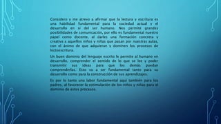 Considero y me atrevo a afirmar que la lectura y escritura es
una habilidad fundamental para la sociedad actual y el
desarrollo en si del ser humano. Nos permite grandes
posibilidades de comunicación, por ello es fundamental nuestro
papel como docente, al darles una formación concreta y
creativa a aquellos niños y niñas que pasan por nuestras aulas,
con el ánimo de que adquieran y dominen los procesos de
lectoescritura.
Un buen dominio del lenguaje escrito le permite al humano en
desarrollo, comprender el sentido de lo que se lee y poder
transmitir sus ideas para que los demás puedan
comprenderlas. Esto va a ser fundamental tanto para su
desarrollo como para la construcción de sus aprendizajes.
Es por lo tanto una labor fundamental aquí también para los
padres, al favorecer la estimulación de los niños y niñas para el
dominio de estos procesos.
 