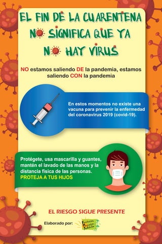 NO estamos saliendo DE la pandemia, estamos
saliendo CON la pandemia
EL RIESGO SIGUE PRESENTE
Elaborado por:
Protégete, usa mascarilla y guantes,
mantén el lavado de las manos y la
distancia física de las personas.
PROTEJA A TUS HIJOS
En estos momentos no existe una
vacuna para prevenir la enfermedad
del coronavirus 2019 (covid-19).
 