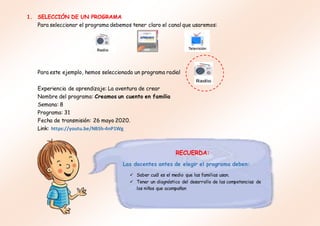 1. SELECCIÓN DE UN PROGRAMA
Para seleccionar el programa debemos tener claro el canal que usaremos:
Para este ejemplo, hemos seleccionado un programa radial
Experiencia de aprendizaje: La aventura de crear
Nombre del programa: Creamos un cuento en familia
Semana: 8
Programa: 31
Fecha de transmisión: 26 mayo 2020.
Link: https://youtu.be/NBSh-4nP1Wg
RECUERDA:
Las docentes antes de elegir el programa deben:
 Saber cuál es el medio que las familias usan.
 Tener un diagnóstico del desarrollo de las competencias de
los niños que acompañan
 