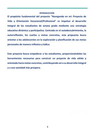 3
INTRODUCCION
El propósito fundamental del proyecto "Navegando en mí: Proyecto de
Vida y Orientación Vocacional/Profesional" es impulsar el desarrollo
integral de los estudiantes de octavo grado mediante una estrategia
educativa dinámica y participativa. Centrada en el autodescubrimiento, la
autorreflexión, los sueños y metas concretas, esta propuesta busca
orientar a los adolescentes en la exploración y planificación de sus metas
personales de manera reflexiva y lúdica.
Este proyecto busca empoderar a los estudiantes, proporcionándoles las
herramientas necesarias para construir un proyecto de vida sólido y
orientado hacia metas concretas, contribuyendo así a su desarrollo integral
y a una sociedad más prospera.
 