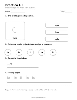Practico L l
Una actividad por vez. Puedes cubrir las demás.
Nombre: __________________________ Fecha: ____________
1. Une el dibujo con la palabra.
luna
luna
lima
pala
2. Colorea o encierra la sílaba que dice la maestra.
la le li lo lu
3. Completo la palabra.
__na
4. Trazo y copio.
la le li lo lu
Respuesta alternativa: el estudiante puede elegir entre dos sílabas señalando con el dedo.
Cartilla Fonética Visual | 13
 