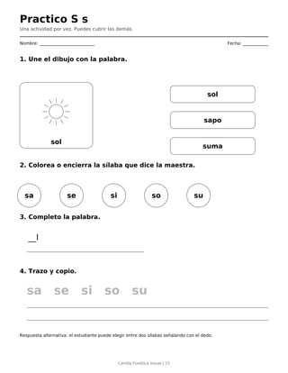 Practico S s
Una actividad por vez. Puedes cubrir las demás.
Nombre: __________________________ Fecha: ____________
1. Une el dibujo con la palabra.
sol
sol
sapo
suma
2. Colorea o encierra la sílaba que dice la maestra.
sa se si so su
3. Completo la palabra.
__l
4. Trazo y copio.
sa se si so su
Respuesta alternativa: el estudiante puede elegir entre dos sílabas señalando con el dedo.
Cartilla Fonética Visual | 15
 