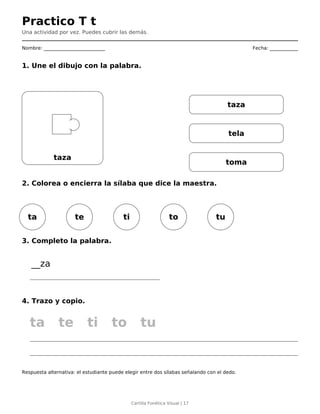 Practico T t
Una actividad por vez. Puedes cubrir las demás.
Nombre: __________________________ Fecha: ____________
1. Une el dibujo con la palabra.
taza
taza
tela
toma
2. Colorea o encierra la sílaba que dice la maestra.
ta te ti to tu
3. Completo la palabra.
__za
4. Trazo y copio.
ta te ti to tu
Respuesta alternativa: el estudiante puede elegir entre dos sílabas señalando con el dedo.
Cartilla Fonética Visual | 17
 