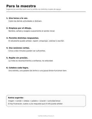 Para la maestra
Sugerencias sencillas para usar la cartilla con distintos niveles de apoyo.
1. Una tarea a la vez.
Cubre las demás actividades si distraen.
2. Empieza por el dibujo.
Nombra, señala y exagera suavemente el sonido inicial.
3. Permite distintas respuestas.
El estudiante puede señalar, repetir, emparejar, colorear o escribir.
4. Usa sesiones cortas.
Cinco a diez minutos pueden ser suficientes.
5. Repite sin presión.
La meta es reconocimiento y confianza, no velocidad.
6. Celebra cada logro.
Una estrella, una palabra de ánimo o una pausa breve funcionan bien.
Rutina sugerida:
imagen → sonido → sílabas → palabra → oración → actividad breve
Si hay frustración, vuelve a una respuesta que el niño pueda señalar.
Cartilla Fonética Visual | 2
 