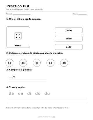 Practico D d
Una actividad por vez. Puedes cubrir las demás.
Nombre: __________________________ Fecha: ____________
1. Une el dibujo con la palabra.
dado
dado
dedo
nido
2. Colorea o encierra la sílaba que dice la maestra.
da de di do du
3. Completo la palabra.
__do
4. Trazo y copio.
da de di do du
Respuesta alternativa: el estudiante puede elegir entre dos sílabas señalando con el dedo.
Cartilla Fonética Visual | 21
 