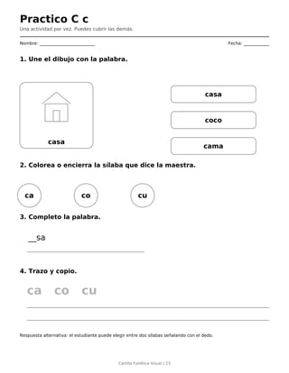 Practico C c
Una actividad por vez. Puedes cubrir las demás.
Nombre: __________________________ Fecha: ____________
1. Une el dibujo con la palabra.
casa
casa
coco
cama
2. Colorea o encierra la sílaba que dice la maestra.
ca co cu
3. Completo la palabra.
__sa
4. Trazo y copio.
ca co cu
Respuesta alternativa: el estudiante puede elegir entre dos sílabas señalando con el dedo.
Cartilla Fonética Visual | 23
 