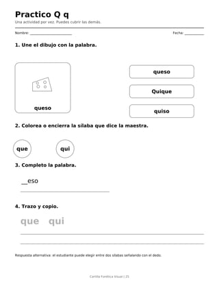 Practico Q q
Una actividad por vez. Puedes cubrir las demás.
Nombre: __________________________ Fecha: ____________
1. Une el dibujo con la palabra.
queso
queso
Quique
quiso
2. Colorea o encierra la sílaba que dice la maestra.
que qui
3. Completo la palabra.
__eso
4. Trazo y copio.
que qui
Respuesta alternativa: el estudiante puede elegir entre dos sílabas señalando con el dedo.
Cartilla Fonética Visual | 25
 