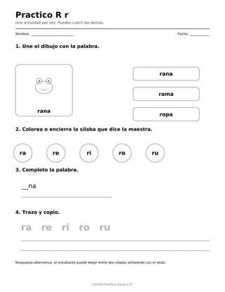Practico R r
Una actividad por vez. Puedes cubrir las demás.
Nombre: __________________________ Fecha: ____________
1. Une el dibujo con la palabra.
rana
rana
rama
ropa
2. Colorea o encierra la sílaba que dice la maestra.
ra re ri ro ru
3. Completo la palabra.
__na
4. Trazo y copio.
ra re ri ro ru
Respuesta alternativa: el estudiante puede elegir entre dos sílabas señalando con el dedo.
Cartilla Fonética Visual | 27
 