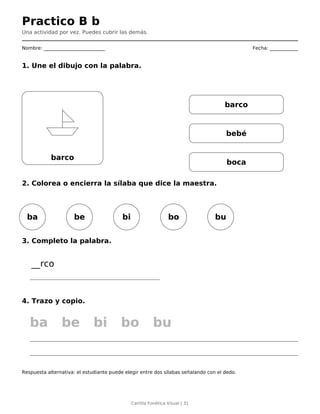Practico B b
Una actividad por vez. Puedes cubrir las demás.
Nombre: __________________________ Fecha: ____________
1. Une el dibujo con la palabra.
barco
barco
bebé
boca
2. Colorea o encierra la sílaba que dice la maestra.
ba be bi bo bu
3. Completo la palabra.
__rco
4. Trazo y copio.
ba be bi bo bu
Respuesta alternativa: el estudiante puede elegir entre dos sílabas señalando con el dedo.
Cartilla Fonética Visual | 31
 