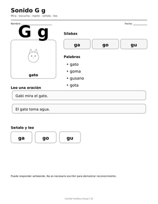 Sonido G g
Mira - escucha - repite - señala - lee.
Nombre: __________________________ Fecha: ____________
gato
G g Sílabas
ga go gu
Palabras
• gato
• goma
• gusano
• gota
Leo una oración
Gabi mira el gato.
El gato toma agua.
Señalo y leo
ga go gu
Puede responder señalando. No es necesario escribir para demostrar reconocimiento.
Cartilla Fonética Visual | 32
 