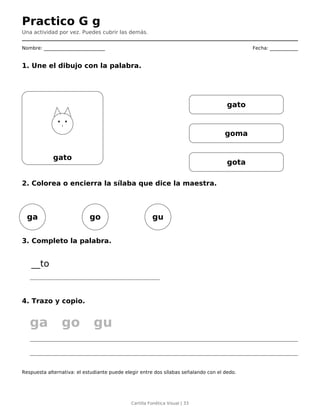 Practico G g
Una actividad por vez. Puedes cubrir las demás.
Nombre: __________________________ Fecha: ____________
1. Une el dibujo con la palabra.
gato
gato
goma
gota
2. Colorea o encierra la sílaba que dice la maestra.
ga go gu
3. Completo la palabra.
__to
4. Trazo y copio.
ga go gu
Respuesta alternativa: el estudiante puede elegir entre dos sílabas señalando con el dedo.
Cartilla Fonética Visual | 33
 