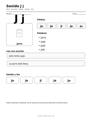 Sonido J j
Mira - escucha - repite - señala - lee.
Nombre: __________________________ Fecha: ____________
jarra
J j Sílabas
ja je ji jo ju
Palabras
• jarra
• jugo
• José
• jefe
Leo una oración
Julia toma jugo.
La jarra está llena.
Señalo y leo
ja je ji jo ju
Puede responder señalando. No es necesario escribir para demostrar reconocimiento.
Cartilla Fonética Visual | 34
 