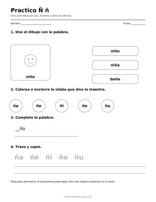 Practico Ñ ñ
Una actividad por vez. Puedes cubrir las demás.
Nombre: __________________________ Fecha: ____________
1. Une el dibujo con la palabra.
niño
niño
niña
baño
2. Colorea o encierra la sílaba que dice la maestra.
ña ñe ñi ño ñu
3. Completo la palabra.
__ño
4. Trazo y copio.
ña ñe ñi ño ñu
Respuesta alternativa: el estudiante puede elegir entre dos sílabas señalando con el dedo.
Cartilla Fonética Visual | 37
 