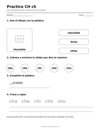 Practico CH ch
Una actividad por vez. Puedes cubrir las demás.
Nombre: __________________________ Fecha: ____________
1. Une el dibujo con la palabra.
chocolate
chocolate
leche
chino
2. Colorea o encierra la sílaba que dice la maestra.
cha che chi cho chu
3. Completo la palabra.
__ocolate
4. Trazo y copio.
cha che chi cho chu
Respuesta alternativa: el estudiante puede elegir entre dos sílabas señalando con el dedo.
Cartilla Fonética Visual | 39
 