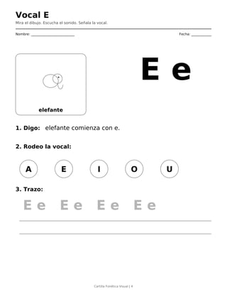 Vocal E
Mira el dibujo. Escucha el sonido. Señala la vocal.
Nombre: __________________________ Fecha: ____________
elefante
E e
1. Digo: elefante comienza con e.
2. Rodeo la vocal:
A E I O U
3. Trazo:
E e E e E e E e
Cartilla Fonética Visual | 4
 