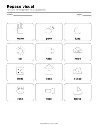 Repaso visual
Marca una estrella por cada fila que puedas leer.
Nombre: __________________________ Fecha: ____________
mano pato luna
sol taza nube
dado casa queso
rana foco barco
Cartilla Fonética Visual | 40
 