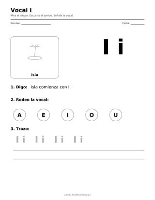 Vocal I
Mira el dibujo. Escucha el sonido. Señala la vocal.
Nombre: __________________________ Fecha: ____________
isla
I i
1. Digo: isla comienza con i.
2. Rodeo la vocal:
A E I O U
3. Trazo:
I i I i I i I i
Cartilla Fonética Visual | 5
 