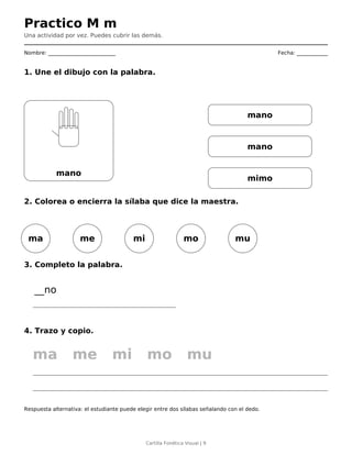 Practico M m
Una actividad por vez. Puedes cubrir las demás.
Nombre: __________________________ Fecha: ____________
1. Une el dibujo con la palabra.
mano
mano
mano
mimo
2. Colorea o encierra la sílaba que dice la maestra.
ma me mi mo mu
3. Completo la palabra.
__no
4. Trazo y copio.
ma me mi mo mu
Respuesta alternativa: el estudiante puede elegir entre dos sílabas señalando con el dedo.
Cartilla Fonética Visual | 9
 