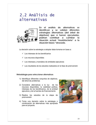 - - 19
22..22 AAnnáálliissiiss ddee
aalltteerrnnaattiivvaass
En el análisis de alternativas se
identifican y se validan diferentes
estrategias alternativas (del árbol de
objetivos) que si fueran ejecutadas,
podrían contribuir a cambiar la
situación actual “insatisfactoria” a la
situación futura “deseada.
La decisión sobre la estrategia a adoptar debe tomarse en base a:
Los intereses de los beneficiarios
Los recursos disponibles
Los intereses y mandatos de entidades ejecutoras
Los resultados de los estudios realizados en la fase de preinversión
MMeettooddoollooggííaa ppaarraa sseelleecccciioonnaarr aalltteerrnnaattiivvaass
1) Identifique diferentes conjuntos de objetivos,
del árbol de problemas
2) Considere alternativas a la luz de los
recursos disponibles, la viabilidad política,
intereses de los beneficiarios, de la entidad
ejecutora y de la fuentes de financiamiento
3) Realice los estudios de la etapa de
preinversión
4) Tome una decisión sobre la estrategia o
combinación de alternativas más apropiada
para el proyecto.
 
