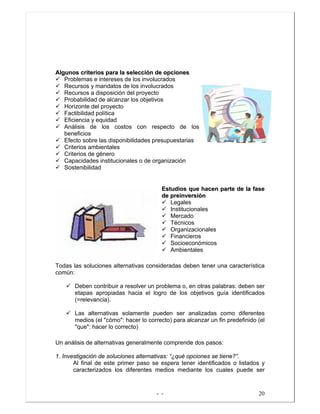 - - 20
AAllgguunnooss ccrriitteerriiooss ppaarraa llaa sseelleecccciióónn ddee ooppcciioonneess
Problemas e intereses de los involucrados
Recursos y mandatos de los involucrados
Recursos a disposición del proyecto
Probabilidad de alcanzar los objetivos
Horizonte del proyecto
Factibilidad política
Eficiencia y equidad
Análisis de los costos con respecto de los
beneficios
Efecto sobre las disponibilidades presupuestarias
Criterios ambientales
Criterios de género
Capacidades institucionales o de organización
Sostenibilidad
EEssttuuddiiooss qquuee hhaacceenn ppaarrttee ddee llaa ffaassee
ddee pprreeiinnvveerrssiióónn
Legales
Institucionales
Mercado
Técnicos
Organizacionales
Financieros
Socioeconómicos
Ambientales
Todas las soluciones alternativas consideradas deben tener una característica
común:
Deben contribuir a resolver un problema o, en otras palabras: deben ser
etapas apropiadas hacia el logro de los objetivos guía identificados
(=relevancia).
Las alternativas solamente pueden ser analizadas como diferentes
medios (el "cómo": hacer lo correcto) para alcanzar un fin predefinido (el
"que": hacer lo correcto)
Un análisis de alternativas generalmente comprende dos pasos:
1. Investigación de soluciones alternativas: “¿qué opciones se tiene?”.
Al final de este primer paso se espera tener identificados o listados y
caracterizados los diferentes medios mediante los cuales puede ser
 