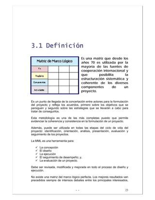 - - 23
33..11 DDeeffiinniicciióónn
Es una matriz que desde los
años 70 es utilizada por la
mayoría de las fuentes de
cooperación internacional y
que posibilita la
estructuración sistemática y
coherente de los diversos
componentes de un
proyecto.
Es un punto de llegada de la concertación entre actores para la formulación
del proyecto y refleja los acuerdos, primero sobre los objetivos que se
persiguen y segundo sobre las estrategias que se llevarán a cabo para
tratar de conseguirlos.
Esta metodología es una de las más completas puesto que permite
evidenciar la coherencia y consistencia en la formulación de un proyecto.
Además, puede ser utilizada en todas las etapas del ciclo de vida del
proyecto: identificación, orientación, análisis, presentación, evaluación y
seguimiento de los proyectos.
La MML es una herramienta para:
La concepción
El diseño
La ejecución
El seguimiento de desempeño; y,
La evaluación de un proyecto.
Debe ser revisada, modificada y mejorada en todo el proceso de diseño y
ejecución.
No existe una matriz del marco lógico perfecta. Los mejores resultados van
precedidos siempre de intensos debates entre los principales interesados,
 