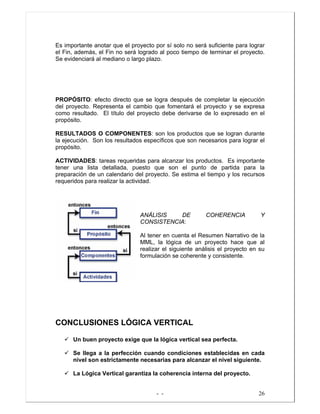 - - 26
Es importante anotar que el proyecto por sí solo no será suficiente para lograr
el Fin, además, el Fin no será logrado al poco tiempo de terminar el proyecto.
Se evidenciará al mediano o largo plazo.
PROPÓSITO: efecto directo que se logra después de completar la ejecución
del proyecto. Representa el cambio que fomentará el proyecto y se expresa
como resultado. El título del proyecto debe derivarse de lo expresado en el
propósito.
RESULTADOS O COMPONENTES: son los productos que se logran durante
la ejecución. Son los resultados específicos que son necesarios para lograr el
propósito.
ACTIVIDADES: tareas requeridas para alcanzar los productos. Es importante
tener una lista detallada, puesto que son el punto de partida para la
preparación de un calendario del proyecto. Se estima el tiempo y los recursos
requeridos para realizar la actividad.
ANÁLISIS DE COHERENCIA Y
CONSISTENCIA:
Al tener en cuenta el Resumen Narrativo de la
MML, la lógica de un proyecto hace que al
realizar el siguiente análisis el proyecto en su
formulación se coherente y consistente.
CONCLUSIONES LÓGICA VERTICAL
Un buen proyecto exige que la lógica vertical sea perfecta.
Se llega a la perfección cuando condiciones establecidas en cada
nivel son estrictamente necesarias para alcanzar el nivel siguiente.
La Lógica Vertical garantiza la coherencia interna del proyecto.
 