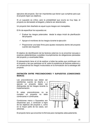 - - 33
ejecutora del proyecto. Son tan importantes que tienen que cumplirse para que
el proyecto logre sus objetivos.
Si un supuesto es crítico, pero la probabilidad que ocurra es muy baja, el
proyecto es demasiado arriesgado y debería ser abandonado.
Un proyecto bien diseñado es aquel cuyos riesgos son manejables.
El fin de especificar los supuestos es:
Evaluar los riesgos potenciales desde la etapa inicial de planificación
del proyecto
Apoyar el monitoreo de los riesgos durante la ejecución
Proporcionar una base firme para ajustes necesarios dentro del proyecto
cuando sea requerido
El objetivo de identificación de los factores externos no es encontrar excusas o
evasivas adelantándose a posibles incumplimientos de obligaciones planeadas
del proyecto y a eventuales fallas.
El planeamiento tiene el rol de explicar a todas las partes que contribuyen con
el proyecto y las que participan en él, sobre la existencia de factores externos y
en consecuencia los riesgos involucrados en la formulación de la estrategia del
proyecto.
DISTINCIÓN ENTRE PRECONDICIONES Y SUPUESTOS (CONDICIONES
MARCO)
Las precondiciones que deben ser
satisfechas cuando se diseña y o
ejecuta un proyecto deben ser
distinguidas de los riesgos durante la
implementación.
Si estas precondiciones no se
cumplen un proyecto no debe
comenzarse ni continuarse.
Condiciones marco o Supuestos son
situaciones que, o conducen a logro
de los objetivos del proyecto o, como
en la mayor parte de los casos, son
adversas.
El proyecto tiene que encontrar la fórmula para manejarlas adecuadamente.
 