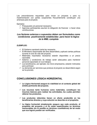 - - 34
Las precondiciones requeridas para iniciar un proyecto o para su
implementación con partes cooperantes frecuentemente constituyen una
amenaza para el proyecto.
Ejemplos:
Presupuesto y/o personal necesario).
Agencias participantes asumen la obligación de financiar o hacer otras
contribuciones
Los factores externos o supuestos deben ser formulados como
condiciones positivamente establecidas para hacer la lógica
de la MML completa
EJEMPLOS:
El Gobierno aprobará cierta ley necesaria.
El Ministerio responsable del área desarrollará y aplicará ciertas políticas
durante el ciclo de vida del proyecto.
Materiales importados necesarios estarán disponibles a un precio
razonable.
Salarios y condiciones de trabajo serán adecuados para mantener
personal capacitado en sus trabajos.
Los beneficiarios, por ejemplo, los micro empresarios, estarán motivados
para participar.
La demanda por servicios que produce el proyecto se desarrollará según
se ha previsto.
CONCLUSIONES LÓGICA HORIZONTAL
La Lógica Horizontal asegura la viabilidad en el contexto global del
ámbito pertinente del proyecto.
Los recursos tanto humanos como materiales, constituyen los
insumos básicos para realizar las actividades, los cuales permiten
obtener los productos.
Los productos obtenidos tienen un efecto predecible en los
beneficiarios directos y cuya solución se describe en el propósito.
La lógica horizontal simplemente asegura que cada producto, el
propósito del proyecto y el fin están especificados en términos
mensurables (en lo posible en términos cuantitativos) de tal modo
que sus logros puedan ser verificados.
 
