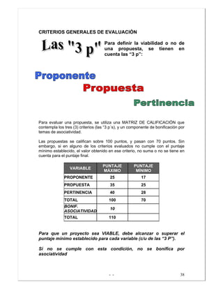 - - 38
CRITERIOS GENERALES DE EVALUACIÒN
Para definir la viabilidad o no de
una propuesta, se tienen en
cuenta las “3 p”:
Para evaluar una propuesta, se utiliza una MATRIZ DE CALIFICACIÓN que
contempla los tres (3) criterios (las “3 p´s), y un componente de bonificación por
temas de asociatividad.
Las propuestas se califican sobre 100 puntos, y pasan con 70 puntos. Sin
embargo, si en alguno de los criterios evaluados no cumple con el puntaje
mínimo establecido, el valor obtenido en ese criterio, no suma o no se tiene en
cuenta para el puntaje final.
VARIABLE
PUNTAJE
MÁXIMO
PUNTAJE
MÍNIMO
PROPONENTE 25 17
PROPUESTA 35 25
PERTINENCIA 40 28
TOTAL 100 70
BONIF.
ASOCIATIVIDAD
10
TOTAL 110
Para que un proyecto sea VIABLE, debe alcanzar o superar el
puntaje mínimo establecido para cada variable (c/u de las “3 P”).
Si no se cumple con esta condición, no se bonifica por
asociatividad
 