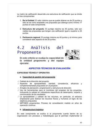 - - 40
La matriz de calificación desarrolla una estructura de calificación que se divide
en tres componentes:
1. De la Entidad: El valor máximo que se puede obtener es de 25 puntos y
sólo se da como aceptable una propuesta que obtenga como mínimo 17
puntos en este componente.
2. Estructura del proyecto: El puntaje máximo es 35 puntos, sólo son
viables las propuestas que tengan una calificación igual o superior a 25
puntos.
3. Pertinencia regional: El puntaje máximo es 40 puntos y el mínimo para
considerar este aspecto es de 28 puntos.
44..22 AAnnáálliissiiss ddeell
PPrrooppoonneennttee
En este criterio se evalúa la capacidad de
la entidad proponente y del equipo
ejecutor.
ASPECTOS TÉCNICOS DE EVALUACIÓN
CAPACIDAD TÉCNICA Y OPERATIVA
a. Capacidad de gestión del proponente
√ Calidad de la dirección del proyecto
√ Aspectos de apropiabilidad, claridad, consistencia, eficiencia y
complementariedad propuestos en el proyecto
√ Arreglos de planeación, programación y estructura de dirección
√ Uso de herramientas para el monitoreo del progreso de los proyectos,
incluyendo la calidad en indicadores específicos de desempeño, impacto y
comunicación de los resultados
√ La apropiabilidad y calidad de los recursos, en particular, el esfuerzo
empresarial para dedicar los recursos físicos y humanos al logro de los
objetivos propuestos
√ MIPYMES proponentes: Proceso de consolidación medido en años de
operación continua
b. Infraestructura logística
En este componente se evalúa si el proponente cuenta dentro de su
organización con procesos y metodologías que le permitan implementar el
 