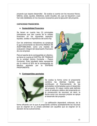 - - 41
proyecto que espera desarrollar. Se evalúa si cuenta con los recursos físicos,
talleres, aulas, ayudas, didácticos, audio visuales, etc, que se requieran y que
han sido detallados en los recursos necesarios para la ejecución del proyecto.
CAPACIDAD FINANCIERA
a. Sostenibilidad Financiera
Se tienen en cuenta tres (3) principales
indicadores que dan cuenta de la solidez
financiera en los siguientes aspectos:
liquidez, solidez e importancia del activo fijo.
Con los anteriores indicadores se construye
lo que comúnmente se denomina INDICE DE
ACEPTABILIDAD, como una medida de
evaluación integral del desempeño financiero
de una empresa
Para el aporte de la contrapartida en efectivo,
se tiene en cuenta el CAPITAL DE TRABAJO
de la entidad (Activo Corriente – Pasivo
Corriente). Este resultado debe representar
por lo menos el 50% de la contrapartida en
efectivo aportada por la ENTIDAD
PROPONENTE.
b. Contrapartidas aportadas
Se evalúa la forma como el proponente
combina las distintas fuentes que
contribuyen al financiamiento de las
actividades contempladas para el desarrollo
del proyecto. El mayor mérito está definido
como el esfuerzo relativo del proponente en
la consecución de recursos, es decir, la
forma como con recursos propios se apoya
el desarrollo del proyecto.
La calificación dependerá, entonces, de la
forma eficiente con la que el proponente combina acertadamente los recursos
que se originan en su propia actividad con aquellos que se originan en la
decisión de las subvenciones.
 
