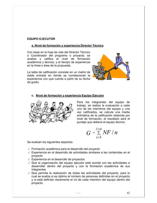 - - 42
EQUIPO EJECUTOR
a. Nivel de formación y experiencia Director Técnico
Con base en la hoja de vida del Director Técnico
o Coordinador del programa o proyecto, se
analiza y califica el nivel de formación
académica y técnica, y el tiempo de experiencia
en la línea o área de la propuesta.
La tabla de calificación consiste en un matriz de
doble entrada en donde se correlacionan la
experiencia con que cuenta a partir de su fecha
de grado.
c. Nivel de formación y experiencia Equipo Ejecutor
Para los integrantes del equipo de
trabajo, se realiza la evaluación a cada
uno de los miembros del equipo y una
vez calificados, se calcula una media
aritmética de la calificación obtenida por
nivel de formación, el resultado será el
puntaje que obtiene el equipo técnico
Se evalúan los siguientes aspectos:
√ Formación académica para el desarrollo del proyecto
√ Experiencia en el desarrollo de actividades similares a las contenidas en el
proyecto
√ Experiencia en el desarrollo de proyectos
√ Que la organización del equipo ejecutor esté acorde con las actividades a
desarrollar dentro del proyecto y con la formación académica de sus
integrantes
√ Que permita la realización de todas las actividades del proyecto, para lo
cual se evalúa si es óptimo el número de personas definidas en el proyecto
y si está definido claramente el rol de cada miembro del equipo dentro del
proyecto.
∑
=
=
=
ni
i
nNFG
1
/
 