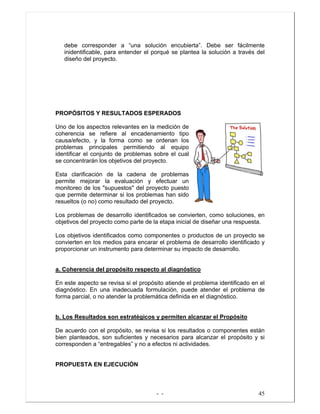 - - 45
debe corresponder a “una solución encubierta”. Debe ser fácilmente
inidentificable, para entender el porqué se plantea la solución a través del
diseño del proyecto.
PROPÓSITOS Y RESULTADOS ESPERADOS
Uno de los aspectos relevantes en la medición de
coherencia se refiere al encadenamiento tipo
causa/efecto, y la forma como se ordenan los
problemas principales permitiendo al equipo
identificar el conjunto de problemas sobre el cual
se concentrarán los objetivos del proyecto.
Esta clarificación de la cadena de problemas
permite mejorar la evaluación y efectuar un
monitoreo de los "supuestos" del proyecto puesto
que permite determinar si los problemas han sido
resueltos (o no) como resultado del proyecto.
Los problemas de desarrollo identificados se convierten, como soluciones, en
objetivos del proyecto como parte de la etapa inicial de diseñar una respuesta.
Los objetivos identificados como componentes o productos de un proyecto se
convierten en los medios para encarar el problema de desarrollo identificado y
proporcionar un instrumento para determinar su impacto de desarrollo.
a. Coherencia del propósito respecto al diagnóstico
En este aspecto se revisa si el propósito atiende el problema identificado en el
diagnóstico. En una inadecuada formulación, puede atender el problema de
forma parcial, o no atender la problemática definida en el diagnóstico.
b. Los Resultados son estratégicos y permiten alcanzar el Propósito
De acuerdo con el propósito, se revisa si los resultados o componentes están
bien planteados, son suficientes y necesarios para alcanzar el propósito y si
corresponden a “entregables” y no a efectos ni actividades.
PROPUESTA EN EJECUCIÓN
 