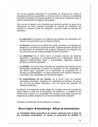 - - 46
Uno de los aspectos relevantes en la medición de coherencia se refiere al
encadenamiento tipo causa/efecto, y la forma como se ordenan los problemas
principales permitiendo al equipo identificar el conjunto de problemas sobre el
cual se concentrarán los objetivos del proyecto.
Una vez se ha logrado reunir evidencia que permita examinar la lógica de la
intervención, se hace necesario interpretar el conjunto de problemas que
enfrenta un proceso normal de evaluación, entre los cuales se discuten los
siguientes:
√ La relevancia: se analiza si los objetivos del proyecto son pertinentes con
relación a las prioridades que se requiere resolver.
√ La eficacia: forma como se utilizan los “inputs” primarios y la habilidad que
asegura su conversión en productos finales. Compara entradas (inputs) con
los parámetros de rendimiento del proyecto. Responde a la pregunta ¿se
han producido con las mismas entradas beneficios mayores?
√ La efectividad: es la forma como el proyecto alcanza los objetivos
específicos y generales en correspondencia con la declaración inicial de
objetivos suficientemente claros y comprobables. Relaciona aspectos
positivos con efectos esperados.
√ La utilidad: es la forma como coinciden los resultados del proyecto con las
necesidades establecidas. Compara los resultados con las necesidades a
que dieron lugar; responde a si la intervención es consistente con el
principio de subsidiariedad; o si existe asociación entre distintos intereses y
entre éstos y las modalidades de intervención pública.
√ El mantenimiento de los efectos: es la forma como los cambios
alcanzados (resultados - impactos) son sostenibles en el tiempo. Se asocia
con el nivel de utilidad alcanzado y con las formas que adoptan los
beneficios obtenidos.
En general, una evaluación de tipo integral se considera como una sucesión de
pasos lógicos e inicia por la formulación del problema y el análisis de los
motivos que inducen a la formulación del proyecto, para luego formular las
preguntas que deben dirigirse de una manera analíticamente aceptable.
El análisis se realiza de manera integral en la cadena
Marco lógico metodología flujo de desembolsos
La actividades deben presentarse de manera coherente para el logro de
los resultados presentados, en donde, el proponente ha definido la
 