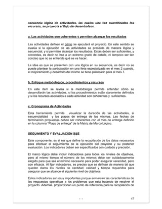 - - 47
secuencia lógica de actividades, las cuales una vez cuantificados los
recursos, se proyecta el flujo de desembolsos.
a. Las actividades son coherentes y permiten alcanzar los resultados
Las actividades definen el cómo se ejecutará el proyecto. En este sentido se
evalúa si la ejecución de las actividades se presenta de manera lógica y
secuencial, y si permiten alcanzar los resultados. Estas deben ser suficientes, y
concretas, es decir no irse a un extremo grado de detalle, ni tampoco ser tan
conciso que no se entienda qué se va hacer.
La idea es que se presenten con una lógica en su secuencia, es decir no se
puede plantear la participación en una feria especializada en el mes 2 cuando,
el mejoramiento y desarrollo del mismo se tiene planteado para el mes 7.
b. Enfoque metodológico, procedimientos y recursos
En este ítem se revisa si la metodología permite entender cómo se
desarrollarán las actividades, si los procedimientos están claramente definidos
y si los recursos asociados a cada actividad son coherentes y suficientes.
c. Cronograma de Actividades
Esta herramienta permite visualizar la duración de las actividades, si
secuencialidad y los plazos de entrega de las mismas. Las fechas de
terminación propuestas deben ser coherentes con el mes de entrega definido
en la columna “Plazo de entrega” de la Matriz de Marco Lógico.
SEGUIMIENTO Y EVALUACIÓN S&E
Este componente, es el eje que define la recopilación de los datos necesarios
para efectuar el seguimiento de la ejecución del proyecto y su posterior
evaluación. Los indicadores deben ser especificados con cuidado y precisión.
El marco lógico debe incluir indicadores para todos los niveles de objetivos,
pero al mismo tiempo el número de los mismos debe ser cuidadosamente
elegido para que sea el mínimo necesario para poder asegurar veracidad, pero
con eficacia. Al fijar indicadores, es preciso que se definan de manera tal que
queden claros los niveles de cantidad, calidad y tiempo requeridos para
asegurar que se alcance el siguiente nivel de objetivos.
Estos indicadores son muy importantes porque enmarcan las características de
las respuestas operativas a los problemas que está tratando de resolver el
proyecto. Además, proporcionan un punto de referencia para la recopilación de
 