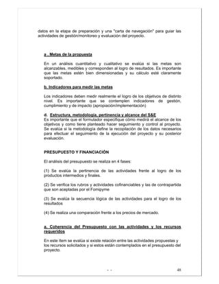 - - 48
datos en la etapa de preparación y una "carta de navegación" para guiar las
actividades de gestión/monitoreo y evaluación del proyecto.
a . Metas de la propuesta
En un análisis cuantitativo y cualitativo se evalúa si las metas son
alcanzables, medibles y corresponden al logro de resultados. Es importante
que las metas estén bien dimensionadas y su cálculo esté claramente
soportado.
b. Indicadores para medir las metas
Los indicadores deben medir realmente el logro de los objetivos de distinto
nivel. Es importante que se contemplen indicadores de gestión,
cumplimiento y de impacto (apropiación/implementación)
d. Estructura, metodología, pertinencia y alcance del S&E
Es importante que el formulador especifique cómo medirá el alcance de los
objetivos y como tiene planteado hacer seguimiento y control al proyecto.
Se evalúa si la metodología define la recopilación de los datos necesarios
para efectuar el seguimiento de la ejecución del proyecto y su posterior
evaluación.
PRESUPUESTO Y FINANCIACIÓN
El análisis del presupuesto se realiza en 4 fases:
(1) Se evalúa la pertinencia de las actividades frente al logro de los
productos intermedios y finales.
(2) Se verifica los rubros y actividades cofinanciables y las de contrapartida
que son aceptadas por el Fomipyme
(3) Se evalúa la secuencia lógica de las actividades para el logro de los
resultados
(4) Se realiza una comparación frente a los precios de mercado.
a. Coherencia del Presupuesto con las actividades y los recursos
requeridos
En este ítem se evalúa si existe relación entre las actividades propuestas y
los recursos solicitados y si estos están contemplados en el presupuesto del
proyecto.
 