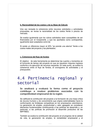 - - 49
b. Racionalidad de los costos y de su Base de Cálculo
Una vez revisada la coherencia entre recursos solicitados y actividades
propuestas, se revisa la racionalidad de los costos frente a precios de
mercado.
Se evalúa igualmente que los rubros solicitados sean susceptibles de ser
financiados por el Cooperante, y que los aportados como contrapartida,
igualmente sean aceptados como tal.
Si existe un diferencia mayor al 20% “se prende una alarma” frente a los
costos reales del proyecto y los planteados.
c. Coherencia del flujo de fondos
El objetivo de esta herramienta es determinar las cuantía y momentos en
el horizonte de tiempo del proyecto en que se requieren mayores ingresos
conforme a la ejecución de recursos requerida. En este punto, se evalúa la
coherencia entre el flujo de fondos, el cronograma de actividades y el
presupuesto.
44..44 PPeerrttiinneenncciiaa rreeggiioonnaall yy
sseeccttoorriiaall
Se analizará y evaluará la forma como el proyecto
contribuye a resolver problemas asociados con la
competitividad empresarial de la región.
Se calificará la contribución del proyecto a la formación de una masa crítica
de recurso humano y de conocimiento que origine externalidades hacía la
conformación de fortalezas competitivas en los empresarios colombianos.
La generación de empleo, productividad y valor agregado se consideran
elementos fundamentales contribuyendo a las políticas de desarrollo y, en
particular, a las políticas de promoción al desarrollo productivo de las
MIPYMES.
También se evalúa la contribución del proyecto en el progreso de la calidad
de vida, la generación de empleo, la rentabilidad empresarial y el
 