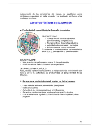 - - 50
mejoramiento de las condiciones del trabajo, se establecen como
condiciones especiales en cada proyecto y se evaluarán conforme a los
resultados previstos.
ASPECTOS TÉCNICOS DE EVALUACIÓN
a . Productividad, competitividad y desarrollo tecnológico
PRODUCTIVIDAD
√ Acorde con las políticas del Fondo
(productividad y competitividad)
√ Componente de desarrollo productivo
√ Actividades transversales y puntuales
√ Indicadores que “midan resultados”
Ej. Aumentar la productividad de los beneficiarios
en un 20% (Cómo se mide la productividad?)
COMPETITIVIDAD
√ Mas atractivo para el mercado, mayor % de participación-
√ Política Nacional de Productividad y Competitividad
DESARROLLO TECNOLÓGICO
Todo proceso o práctica conducente a la incorporación de conocimiento con
miras a elevar los estándares de productividad y/o competitividad de las
Mipymes.
b . Generación y mantenimiento del empleo y/o de los ingresos
√ Línea de base: empleos permanentes y temporales
√ Metas alcanzables
√ Aumento de los ingresos soportado en indicadores
√ Garantizar mantenimiento de empleos y/o generación de otros
√ Que el aumento de ingresos con el monto de inversión (valor total de
proyecto)
 