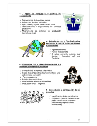 - - 51
c . Aporte en innovación y gestión del
conocimiento
√ Transferencia de tecnología blanda
√ Asistencias técnicas puntuales
√ Apropiación por parte de los beneficiarios
√ Transformación / mejoramiento de procesos
productivos
√ Mejoramiento de sistemas de producción
(tecnología dura)
d . Articulación con el Plan Nacional de
Desarrollo y con los planes regionales
o municipales
√ Agendas Internas
√ Planes de desarrollo
√ Si aplica convenio regional, aval
técnico y financiero del ente
Territorial
e . Compatible con el desarrollo sostenible y la
preservación del medio ambiente
√ Cumplimiento de normas ambientales
√ Grado de avance sobre el cumplimiento de una
determinada norma (%)
√ Factores externos
√ Estudio de prefactibilidad
√ Antecedentes: Estudios ambientales
√ Producción limpia – orgánica
f . Concertación y participación de los
usuarios
√ Identificación de los beneficiarios
√ Diagnóstico puntual de la situación
de los beneficiarios (unidades
productivas y/o productores
individuales)
 