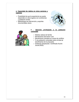 - - 52
g. Capacidad de réplica en otros sectores y
regiones
√ Posibilidad de que la experiencia se pueda
desarrollar en otros lugares con condiciones
y población similar.
√ Metodología de intervención y soportes
documentales claros
h . Atención privilegiada a la población
vulnerable
√ Madres cabeza de familia
√ Beneficiarios del sector rural
√ Beneficiarios ubicados en zonas de conflicto
√ % de población vulnerable sobre el total de
beneficiarios de la propuesta
√ Población desplazada –Certificado Acción
Social (RSS)
 