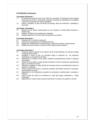 - - 57
ACTIVIDADES (sintetizadas)
Actividades Resultado 1
1.1. El comité de producción junto con el 100% de asociados, 775 familias en tres veredas
productoras de la fibra, compromete (mediante acuerdos) la participación en toneladas
/ mes para la empresa por núcleos veredales
1.2. Definir y socializar un plan de fechas de entrega, sitios de recolección, cantidades y
recorridos.
Actividades Resultado 2
3.1. Siembra en 45 predios seleccionados en las veredas La Florida Bello Horizonte y
Pueblo Viejo
3.2. Realizar 12 talleres de sensibilización ambiental
3.3. Adoptar prácticas en el nuevo centro de beneficio comunitario
Actividades Resultado 3
2.1. Organizar los 4 comités de ejecución
2.2. Iniciar las contrataciones de 2 asistentes técnicos
2.3. Delegar las contrataciones al comité técnico, maquinaria, equipos y adecuaciones
2.4. Realizar las obras civiles en el área de 400m2 según el plan operativo
Actividades Resultado 4
4.1. Acuerdos, para la inserción en la cadena, de los 8 intermediarios con quienes se llegó
a negociaciones previas
4.2. Socializar e iniciar el plan de mercadeo según la selección de los productos
viabilizados en el estudio de mercado
4.3. Seguimiento al impulso de las ventas mediante acompañamiento directo a asesores
comerciales
4.4. Operación de la planta a cargo del jefe de planta e iniciar la producción agroindustrial
según pronóstico de ventas
4.5. Operación y logística a cargo del jefe de mercadeo para la comercialización apoyo de
experto en marketing
4.6. Informe semanal de ventas y corrección periódica del histórico previsto en demanda,
características y precios.
4.7. Seguimiento a los indicadores de gestión de producción, transformación, mercadeo y
finanzas.
4.8. Listar en plan de acción de correctivos en cada área según indicadores y metas
propuestas
4.9. Seguimiento a nuevas metas durante el periodo de 12 meses a la puesta en marcha
 