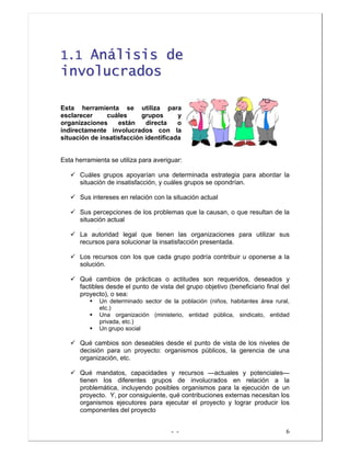 - - 6
11..11 AAnnáálliissiiss ddee
iinnvvoolluuccrraaddooss
Esta herramienta se utiliza para
esclarecer cuáles grupos y
organizaciones están directa o
indirectamente involucrados con la
situación de insatisfacción identificada
Esta herramienta se utiliza para averiguar:
Cuáles grupos apoyarían una determinada estrategia para abordar la
situación de insatisfacción, y cuáles grupos se opondrían.
Sus intereses en relación con la situación actual
Sus percepciones de los problemas que la causan, o que resultan de la
situación actual
La autoridad legal que tienen las organizaciones para utilizar sus
recursos para solucionar la insatisfacción presentada.
Los recursos con los que cada grupo podría contribuir u oponerse a la
solución.
Qué cambios de prácticas o actitudes son requeridos, deseados y
factibles desde el punto de vista del grupo objetivo (beneficiario final del
proyecto), o sea:
Un determinado sector de la población (niños, habitantes área rural,
etc.)
Una organización (ministerio, entidad pública, sindicato, entidad
privada, etc.)
Un grupo social
Qué cambios son deseables desde el punto de vista de los niveles de
decisión para un proyecto: organismos públicos, la gerencia de una
organización, etc.
Qué mandatos, capacidades y recursos —actuales y potenciales—
tienen los diferentes grupos de involucrados en relación a la
problemática, incluyendo posibles organismos para la ejecución de un
proyecto. Y, por consiguiente, qué contribuciones externas necesitan los
organismos ejecutores para ejecutar el proyecto y lograr producir los
componentes del proyecto
 