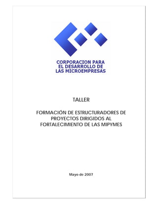 TALLER
FORMACIÓN DE ESTRUCTURADORES DE
PROYECTOS DIRIGIDOS AL
FORTALECIMIENTO DE LAS MIPYMES
Mayo de 2007
 