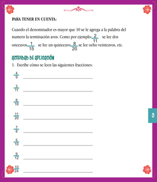 PARA TENER EN CUENTA:
Cuando el denominador es mayor que 10 se le agrega a la palabra del
numero la terminación avos. Como por ejemplo: se lee dos
onceavos, se lee un quinceavo, se lee ocho veinteavos, etc.
ACTIVIDAD DE APLICACIÓN
1. Escribe cómo se leen las siguientes fracciones:
2
11
1
15
8
20
4
9
3
11
8
18
11
20
7
8
5
10
9
12
10
24
9
 