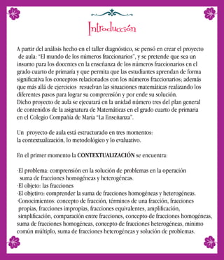 A partir del análisis hecho en el taller diagnóstico, se pensó en crear el proyecto
de aula: “El mundo de los números fraccionarios”, y se pretende que sea un
insumo para los docentes en la enseñanza de los números fraccionarios en el
grado cuarto de primaria y que permita que las estudiantes aprendan de forma
signiﬁcativa los conceptos relacionados con los números fraccionarios; además
que más allá de ejercicios resuelvan las situaciones matemáticas realizando los
diferentes pasos para lograr su comprensión y por ende su solución.
Dicho proyecto de aula se ejecutará en la unidad número tres del plan general
de contenidos de la asignatura de Matemáticas en el grado cuarto de primaria
en el Colegio Compañía de María “La Enseñanza”.
Un proyecto de aula está estructurado en tres momentos:
la contextualización, lo metodológico y lo evaluativo.
En el primer momento la CONTEXTUALIZACIÓN se encuentra:
·El problema: comprensión en la solución de problemas en la operación
suma de fracciones homogéneas y heterogéneas.
·El objeto: las fracciones
·El objetivo: comprender la suma de fracciones homogéneas y heterogéneas.
·Conocimientos: concepto de fracción, términos de una fracción, fracciones
propias, fracciones impropias, fracciones equivalentes, ampliﬁcación,
simpliﬁcación, comparación entre fracciones, concepto de fracciones homogéneas,
suma de fracciones homogéneas, concepto de fracciones heterogéneas, mínimo
común múltiplo, suma de fracciones heterogéneas y solución de problemas.
Introducción
 